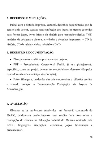 18
5. RECURSOS E MEDIAÇÔES:
Painel com a história impressa, cartazes, desenhos para pinturas, giz de
cera e lápis de cor, sucatas para confecção dos jogos, impressos coloridos
para formar jogos, livros infantis da história para manuseio coletivo, TNT,
matérias de colagens e pintura, atividades e desenhos impressos. – CD da
história, CD da música, vídeo, televisão e DVD.
6. REGISTRO E DOCUMENTAÇÃO:
 Planejamentos temáticos pertinentes ao projeto;
 POP - Procedimento Operacional Padrão (é um planejamento
especifico, como um projeto de uma aula especial a ser desenvolvido pelos
educadores da rede municipal de educação);
 Fotos, filmagens, produções das crianças, roteiros e reflexões escritas
- visando compor a Documentação Pedagógica do Projeto de
Aprendizagem.
7. AVALIAÇÃO:
Observar se os professores envolvidos na formação continuada do
PNAIC, evidenciam conhecimentos para, mediar “um novo olhar a
concepção de criança na Educação Infantil de Manaus norteada pela
BNCC: linguagens, interações, letramento, jogos, brinquedos e
brincadeiras”.
 