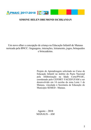 2
SIMONE HELEN DRUMOND ISCHKANIAN
Um novo olhar a concepção de criança na Educação Infantil de Manaus
norteada pela BNCC: linguagens, interações, letramento, jogos, brinquedos
e brincadeiras.
Projeto de Aprendizagem solicitado no Curso de
Educação Infantil no âmbito do Pacto Nacional
pela Alfabetização na Idade Certa/PNAIC,
coordenado pelo CEFORT/ FACED/UFAM a ser
desenvolvido em 14 escolas da zona Leste 1 de
Manaus, vinculada à Secretaria de Educação do
Município SEMED - Manaus.
Agosto – 2018
MANAUS – AM
 