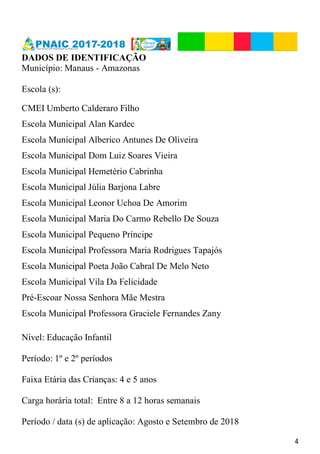 4
DADOS DE IDENTIFICAÇÃO
Município: Manaus - Amazonas
Escola (s):
CMEI Umberto Calderaro Filho
Escola Municipal Alan Kardec
Escola Municipal Alberico Antunes De Oliveira
Escola Municipal Dom Luiz Soares Vieira
Escola Municipal Hemetério Cabrinha
Escola Municipal Júlia Barjona Labre
Escola Municipal Leonor Uchoa De Amorim
Escola Municipal Maria Do Carmo Rebello De Souza
Escola Municipal Pequeno Príncipe
Escola Municipal Professora Maria Rodrigues Tapajós
Escola Municipal Poeta João Cabral De Melo Neto
Escola Municipal Vila Da Felicidade
Pré-Escoar Nossa Senhora Mãe Mestra
Escola Municipal Professora Graciele Fernandes Zany
Nível: Educação Infantil
Período: 1º e 2º períodos
Faixa Etária das Crianças: 4 e 5 anos
Carga horária total: Entre 8 a 12 horas semanais
Período / data (s) de aplicação: Agosto e Setembro de 2018
 