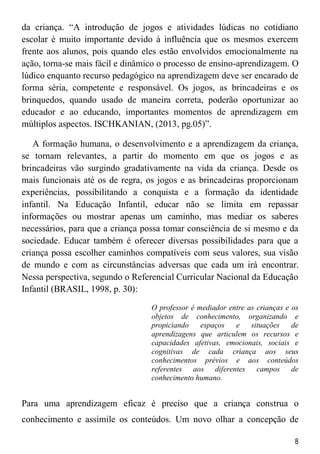 8
da criança. “A introdução de jogos e atividades lúdicas no cotidiano
escolar é muito importante devido à influência que os mesmos exercem
frente aos alunos, pois quando eles estão envolvidos emocionalmente na
ação, torna-se mais fácil e dinâmico o processo de ensino-aprendizagem. O
lúdico enquanto recurso pedagógico na aprendizagem deve ser encarado de
forma séria, competente e responsável. Os jogos, as brincadeiras e os
brinquedos, quando usado de maneira correta, poderão oportunizar ao
educador e ao educando, importantes momentos de aprendizagem em
múltiplos aspectos. ISCHKANIAN, (2013, pg.05)”.
A formação humana, o desenvolvimento e a aprendizagem da criança,
se tornam relevantes, a partir do momento em que os jogos e as
brincadeiras vão surgindo gradativamente na vida da criança. Desde os
mais funcionais até os de regra, os jogos e as brincadeiras proporcionam
experiências, possibilitando a conquista e a formação da identidade
infantil. Na Educação Infantil, educar não se limita em repassar
informações ou mostrar apenas um caminho, mas mediar os saberes
necessários, para que a criança possa tomar consciência de si mesmo e da
sociedade. Educar também é oferecer diversas possibilidades para que a
criança possa escolher caminhos compatíveis com seus valores, sua visão
de mundo e com as circunstâncias adversas que cada um irá encontrar.
Nessa perspectiva, segundo o Referencial Curricular Nacional da Educação
Infantil (BRASIL, 1998, p. 30):
O professor é mediador entre as crianças e os
objetos de conhecimento, organizando e
propiciando espaços e situações de
aprendizagens que articulem os recursos e
capacidades afetivas, emocionais, sociais e
cognitivas de cada criança aos seus
conhecimentos prévios e aos conteúdos
referentes aos diferentes campos de
conhecimento humano.
Para uma aprendizagem eficaz é preciso que a criança construa o
conhecimento e assimile os conteúdos. Um novo olhar a concepção de
 