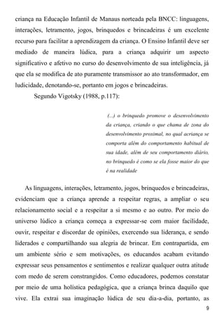 9
criança na Educação Infantil de Manaus norteada pela BNCC: linguagens,
interações, letramento, jogos, brinquedos e brincadeiras é um excelente
recurso para facilitar a aprendizagem da criança. O Ensino Infantil deve ser
mediado de maneira lúdica, para a criança adquirir um aspecto
significativo e afetivo no curso do desenvolvimento de sua inteligência, já
que ela se modifica de ato puramente transmissor ao ato transformador, em
ludicidade, denotando-se, portanto em jogos e brincadeiras.
Segundo Vigotsky (1988, p.117):
(...) o brinquedo promove o desenvolvimento
da criança, criando o que chama de zona do
desenvolvimento proximal, no qual acriança se
comporta além do comportamento habitual de
sua idade, além de seu comportamento diário,
no brinquedo é como se ela fosse maior do que
é na realidade
As linguagens, interações, letramento, jogos, brinquedos e brincadeiras,
evidenciam que a criança aprende a respeitar regras, a ampliar o seu
relacionamento social e a respeitar a si mesmo e ao outro. Por meio do
universo lúdico a criança começa a expressar-se com maior facilidade,
ouvir, respeitar e discordar de opiniões, exercendo sua liderança, e sendo
liderados e compartilhando sua alegria de brincar. Em contrapartida, em
um ambiente sério e sem motivações, os educandos acabam evitando
expressar seus pensamentos e sentimentos e realizar qualquer outra atitude
com medo de serem constrangidos. Como educadores, podemos constatar
por meio de uma holística pedagógica, que a criança brinca daquilo que
vive. Ela extrai sua imaginação lúdica de seu dia-a-dia, portanto, as
 