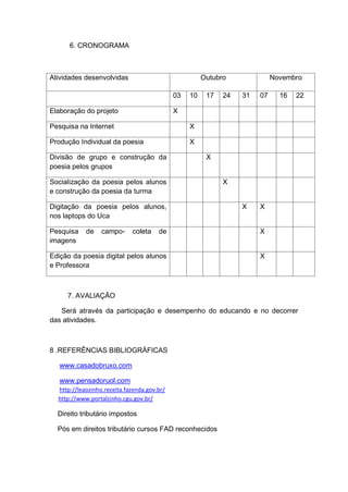 6. CRONOGRAMA



Atividades desenvolvidas                               Outubro              Novembro

                                             03   10    17   24   31   07     16   22

Elaboração do projeto                        X

Pesquisa na Internet                              X

Produção Individual da poesia                     X

Divisão de grupo e construção da                        X
poesia pelos grupos

Socialização da poesia pelos alunos                          X
e construção da poesia da turma

Digitação da poesia pelos alunos,                                 X    X
nos laptops do Uca

Pesquisa    de    campo-     coleta    de                              X
imagens

Edição da poesia digital pelos alunos                                  X
e Professora



     7. AVALIAÇÃO

   Será através da participação e desempenho do educando e no decorrer
das atividades.



8 .REFERÊNCIAS BIBLIOGRÁFICAS

   www.casadobruxo.com

   www.pensadoruol.com
  http://leaozinho.receita.fazenda.gov.br/
  http://www.portalzinho.cgu.gov.br/

  Direito tributário impostos

  Pós em direitos tributário cursos FAD reconhecidos
 