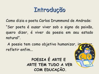 Introdução Como dizia o poeta Carlos Drummond de Andrade: “ Ser poeta é ousar viver sob o signo da paixão, quero dizer, é viver da poesia em seu estado natural”. A poesia tem como objetivo humanizar, imaginar, refletir enfim... POESIA É ARTE E  ARTE TEM TUDO A VER COM EDUCAÇÃO. 