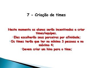 7 - Criação de times7 - Criação de times
Neste momento os alunos serão incentivados a criarNeste momento os alunos serão incentivados a criar
times/equipes.times/equipes.
Eles escolherão seus parceiros por afinidade;Eles escolherão seus parceiros por afinidade;
Os times terão que ter no mínimo 3 pessoas e noOs times terão que ter no mínimo 3 pessoas e no
máximo 4;máximo 4;
Devem criar um hino para o time;Devem criar um hino para o time;
 