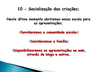 10 - Socialização das criações;10 - Socialização das criações;
Neste último momento abriremos nossa escola paraNeste último momento abriremos nossa escola para
as apresentações.as apresentações.
Convidaremos a comunidade escolar;Convidaremos a comunidade escolar;
Convidaremos a família;Convidaremos a família;
Disponibilizaremos as apresentações na web,Disponibilizaremos as apresentações na web,
através de blogs e outros.através de blogs e outros.
 