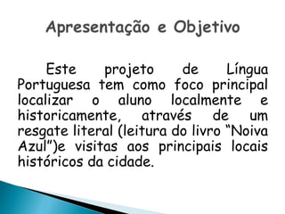 Este projeto de Língua
Portuguesa tem como foco principal
localizar o aluno localmente e
historicamente, através de um
resgate literal (leitura do livro “Noiva
Azul”)e visitas aos principais locais
históricos da cidade.
 