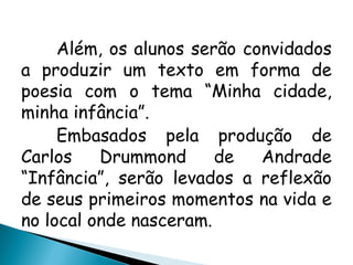 Além, os alunos serão convidados
a produzir um texto em forma de
poesia com o tema “Minha cidade,
minha infância”.
Embasados pela produção de
Carlos Drummond de Andrade
“Infância”, serão levados a reflexão
de seus primeiros momentos na vida e
no local onde nasceram.
 