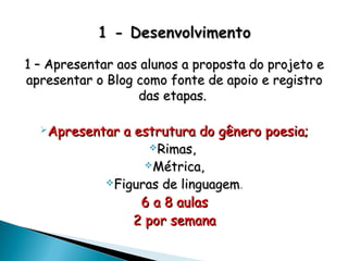 1 – Apresentar aos alunos a proposta do projeto e1 – Apresentar aos alunos a proposta do projeto e
apresentar o Blog como fonte de apoio e registroapresentar o Blog como fonte de apoio e registro
das etapas.das etapas.
Apresentar a estrutura do gênero poesia;Apresentar a estrutura do gênero poesia;
Rimas,Rimas,
Métrica,Métrica,
Figuras de linguagemFiguras de linguagem..
6 a 8 aulas6 a 8 aulas
2 por semana2 por semana
 