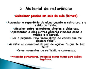 2 –2 – Material de referênciaMaterial de referência::
Selecionar poesias em sala de aula (leitura);Selecionar poesias em sala de aula (leitura);
Aumentar o repertório do aluno quanto a estrutura e oAumentar o repertório do aluno quanto a estrutura e o
estilo do texto.estilo do texto.
Mesclar entre estruturas simples e clássicas.Mesclar entre estruturas simples e clássicas.
Apresentar a eles outros gêneros rimados como aApresentar a eles outros gêneros rimados como a
música e o cordel.música e o cordel.
Ler o pequeno livro “meia dúzia de coisas que meLer o pequeno livro “meia dúzia de coisas que me
deixam feliz”.deixam feliz”.
Assistir ao comercial do pão de açúcar “o que te fazAssistir ao comercial do pão de açúcar “o que te faz
feliz”feliz”
Criar momentos de reflexão e conversas.Criar momentos de reflexão e conversas.
*Atividades permanentes. Utilização destes textos para análise*Atividades permanentes. Utilização destes textos para análise
linguísticalinguística..
 