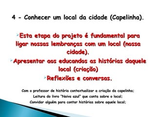 4 -4 - Conhecer um local da cidade (Capelinha)Conhecer um local da cidade (Capelinha)..
Esta etapa do projeto é fundamental paraEsta etapa do projeto é fundamental para
ligar nossas lembranças com um local (nossaligar nossas lembranças com um local (nossa
cidade).cidade).
Apresentar aos educandos as histórias daqueleApresentar aos educandos as histórias daquele
local (criação)local (criação)
Reflexões e conversas.Reflexões e conversas.
Com o professor de história contextualizar a criação da capelinha;Com o professor de história contextualizar a criação da capelinha;
Leitura do livro “Noiva azul” que conta sobre o local;Leitura do livro “Noiva azul” que conta sobre o local;
Convidar alguém para contar histórias sobre aquele local;Convidar alguém para contar histórias sobre aquele local;
 