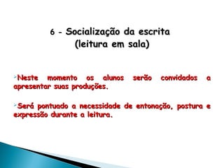 6 -6 - Socialização da escritaSocialização da escrita
(leitura em sala)(leitura em sala)
Neste momento os alunos serão convidados aNeste momento os alunos serão convidados a
apresentar suas produções.apresentar suas produções.
Será pontuado a necessidade de entonação, postura eSerá pontuado a necessidade de entonação, postura e
expressão durante a leitura.expressão durante a leitura.
 