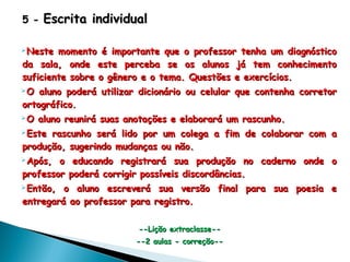 5 -5 - Escrita individualEscrita individual
Neste momento é importante que o professor tenha um diagnósticoNeste momento é importante que o professor tenha um diagnóstico
da sala, onde este perceba se os alunos já tem conhecimentoda sala, onde este perceba se os alunos já tem conhecimento
suficiente sobre o gênero e o tema. Questões e exercícios.suficiente sobre o gênero e o tema. Questões e exercícios.
O aluno poderá utilizar dicionário ou celular que contenha corretorO aluno poderá utilizar dicionário ou celular que contenha corretor
ortográfico.ortográfico.
O aluno reunirá suas anotações e elaborará um rascunho.O aluno reunirá suas anotações e elaborará um rascunho.
Este rascunho será lido por um colega a fim de colaborar com aEste rascunho será lido por um colega a fim de colaborar com a
produção, sugerindo mudanças ou não.produção, sugerindo mudanças ou não.
Após, o educando registrará sua produção no caderno onde oApós, o educando registrará sua produção no caderno onde o
professor poderá corrigir possíveis discordâncias.professor poderá corrigir possíveis discordâncias.
Então, o aluno escreverá sua versão final para sua poesia eEntão, o aluno escreverá sua versão final para sua poesia e
entregará ao professor para registro.entregará ao professor para registro.
--Lição extraclasse----Lição extraclasse--
--2 aulas - correção----2 aulas - correção--
 