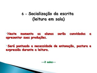 6 -6 - Socialização da escritaSocialização da escrita
(leitura em sala)(leitura em sala)
Neste momento os alunos serão convidados aNeste momento os alunos serão convidados a
apresentar suas produções.apresentar suas produções.
Será pontuado a necessidade de entonação, postura eSerá pontuado a necessidade de entonação, postura e
expressão durante a leitura.expressão durante a leitura.
--2 aulas----2 aulas--
 