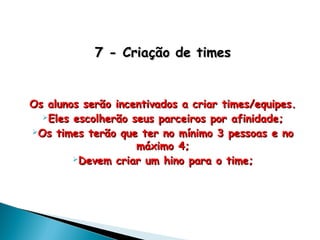 7 - Criação de times7 - Criação de times
Os alunos serão incentivados a criar times/equipes.Os alunos serão incentivados a criar times/equipes.
Eles escolherão seus parceiros por afinidade;Eles escolherão seus parceiros por afinidade;
Os times terão que ter no mínimo 3 pessoas e noOs times terão que ter no mínimo 3 pessoas e no
máximo 4;máximo 4;
Devem criar um hino para o time;Devem criar um hino para o time;
 