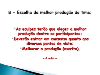 8 - Escolha da melhor produção do time;8 - Escolha da melhor produção do time;
As equipes terão que eleger a melhorAs equipes terão que eleger a melhor
produção dentre os participantes;produção dentre os participantes;
Deverão entrar em consenso quanto aosDeverão entrar em consenso quanto aos
diversos pontos de vista;diversos pontos de vista;
Melhorar a produção (escrita).Melhorar a produção (escrita).
--2 aulas----2 aulas--
 