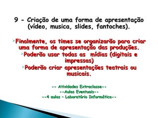 9 - Criação de uma forma de apresentação9 - Criação de uma forma de apresentação
(vídeo, musica, slides, fantoches).(vídeo, musica, slides, fantoches).
Finalmente, os times se organizarão para criarFinalmente, os times se organizarão para criar
uma forma de apresentação das produções.uma forma de apresentação das produções.
Poderão usar todas as mídias (digitais ePoderão usar todas as mídias (digitais e
impressas)impressas)
Poderão criar apresentações teatrais ouPoderão criar apresentações teatrais ou
musicais.musicais.
-- Atividades Extraclasse---- Atividades Extraclasse--
--Aulas Eventuais----Aulas Eventuais--
--4 aulas – Laboratório Informática----4 aulas – Laboratório Informática--
 
