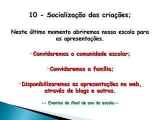 10 - Socialização das criações;10 - Socialização das criações;
Neste último momento abriremos nossa escola paraNeste último momento abriremos nossa escola para
as apresentações.as apresentações.
Convidaremos a comunidade escolar;Convidaremos a comunidade escolar;
Convidaremos a família;Convidaremos a família;
Disponibilizaremos as apresentações na web,Disponibilizaremos as apresentações na web,
através de blogs e outros.através de blogs e outros.
-- Eventos de final de ano da escola---- Eventos de final de ano da escola--
 