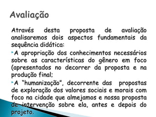 Através desta proposta de avaliaçãoAtravés desta proposta de avaliação
analisaremos dois aspectos fundamentais daanalisaremos dois aspectos fundamentais da
sequência didática:sequência didática:
A apropriação dos conhecimentos necessáriosA apropriação dos conhecimentos necessários
sobre as características do gênero em focosobre as características do gênero em foco
(apresentados no decorrer da proposta e na(apresentados no decorrer da proposta e na
produção final;produção final;
A “humanização”, decorrente das propostasA “humanização”, decorrente das propostas
de exploração dos valores sociais e morais comde exploração dos valores sociais e morais com
foco na cidade que almejamos e nossa propostafoco na cidade que almejamos e nossa proposta
de intervenção sobre ela, antes e depois dode intervenção sobre ela, antes e depois do
projeto.projeto.
 