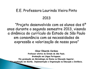 E.E. Professora Laurinda Vieira Pinto
2013
“Projeto desenvolvido com os alunos dos 6º
anos durante o segundo semestre 2013, visando
a dinâmica do currículo do Estado de São Paulo
em consonância com as necessidades de
expressão e valorização de nosso povo”
César Eduardo CardosoCésar Eduardo Cardoso
Professor efetivo do Estado de São Paulo.Professor efetivo do Estado de São Paulo.
Graduação em Língua Portuguesa.Graduação em Língua Portuguesa.
Pós-graduação em Metodologia do Ensino na Educação Superior.Pós-graduação em Metodologia do Ensino na Educação Superior.
Pós-graduação em Gestão, Implementação e Organização na Educação a Distância.Pós-graduação em Gestão, Implementação e Organização na Educação a Distância.
 