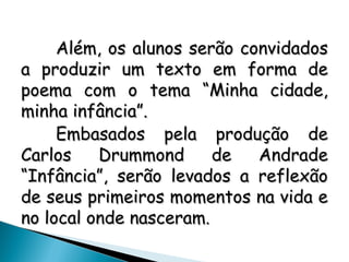 Além, os alunos serão convidadosAlém, os alunos serão convidados
a produzir um texto em forma dea produzir um texto em forma de
poema com o tema “Minha cidade,poema com o tema “Minha cidade,
minha infância”.minha infância”.
Embasados pela produção deEmbasados pela produção de
Carlos Drummond de AndradeCarlos Drummond de Andrade
“Infância”, serão levados a reflexão“Infância”, serão levados a reflexão
de seus primeiros momentos na vida ede seus primeiros momentos na vida e
no local onde nasceram.no local onde nasceram.
 