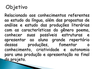 Relacionado aos conhecimentos referentesRelacionado aos conhecimentos referentes
ao estudo da língua, além das propostas deao estudo da língua, além das propostas de
análise e estudo das produções literáriasanálise e estudo das produções literárias
com as características do gênero poema,com as características do gênero poema,
conhecer suas possíveis estruturas econhecer suas possíveis estruturas e
apresentar ao aluno grande repertórioapresentar ao aluno grande repertório
dessas produções, fomentar odessas produções, fomentar o
conhecimento, criatividade e autonomiaconhecimento, criatividade e autonomia
para uma produção e apresentação no finalpara uma produção e apresentação no final
do projeto.do projeto.
 