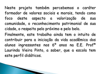 Neste projeto também percebemos o caráterNeste projeto também percebemos o caráter
formador de valores sociais e morais, tendo comoformador de valores sociais e morais, tendo como
foco deste aspecto a valorização de suafoco deste aspecto a valorização de sua
comunidade, o reconhecimento patrimonial de suacomunidade, o reconhecimento patrimonial de sua
cidade, o respeito pelo próximo e pelo belo.cidade, o respeito pelo próximo e pelo belo.
Finalmente, este trabalho ainda tem o intuito deFinalmente, este trabalho ainda tem o intuito de
contribuir para a iniciação da vida acadêmica doscontribuir para a iniciação da vida acadêmica dos
alunos ingressantes nos 6º anos na E.E. Profªalunos ingressantes nos 6º anos na E.E. Profª
Laurinda Vieira Pinto, a saber, que a escola temLaurinda Vieira Pinto, a saber, que a escola tem
este perfil didáticos.este perfil didáticos.
 