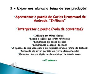 3 - Expor aos alunos o tema de sua produção:3 - Expor aos alunos o tema de sua produção:
Apresentar a poesia de Carlos Drummond deApresentar a poesia de Carlos Drummond de
Andrade: “Infância”Andrade: “Infância”
Interpretar a poesia (roda de conversas);Interpretar a poesia (roda de conversas);
Infância em Minas Gerais;Infância em Minas Gerais;
Locais e ações que eram rotineirasLocais e ações que eram rotineiras
Lembrança de ações do pai;Lembrança de ações do pai;
Lembranças e ações da mãe;Lembranças e ações da mãe;
A ligação de sua vida com a de Robinson Crusoe (Obra de Defoe);A ligação de sua vida com a de Robinson Crusoe (Obra de Defoe);
Sensação de estar perdido em terra desconhecida;Sensação de estar perdido em terra desconhecida;
Comparar sua condição de descobridor de mundo novoComparar sua condição de descobridor de mundo novo..
--2 aulas----2 aulas--
 