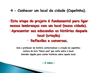 4 -4 - Conhecer um local da cidade (Capelinha)Conhecer um local da cidade (Capelinha)..
 Esta etapa do projeto é fundamental para ligarEsta etapa do projeto é fundamental para ligar
nossas lembranças com um local (nossa cidade).nossas lembranças com um local (nossa cidade).
 Apresentar aos educandos as histórias daqueleApresentar aos educandos as histórias daquele
local (criação)local (criação)
 Reflexões e conversas.Reflexões e conversas.
Com o professor de história contextualizar a criação da capelinha;Com o professor de história contextualizar a criação da capelinha;
Leitura do livro “Noiva azul” que conta sobre o local;Leitura do livro “Noiva azul” que conta sobre o local;
Convidar alguém para contar histórias sobre aquele local;Convidar alguém para contar histórias sobre aquele local;
--3 aulas----3 aulas--
 
