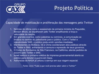 Projeto Política

Capacidade de mobilização e proliferação das mensagens pelo Twitter

   1. Notícias de última como o assassinato da primeira ministra do Paquistão,
      Benazir Bhuto, se espalharam pelo Twitter amplificando a força e
      velocidade da reação.
   2. Em grandes eventos, como palestras ou comícios, a comunicação se
      limitava no sentido do palestrante para o público. Com o Twitter e
      interatividade SMS, o público pode emitir opiniões imediatas.
   3. Manifestantes da Moldava, Irã e China coordenaram atos públicos através
      do Twitter e SMS, enfrentando a censura e repressão de seus governos.
   4. O Corpo de Bombeiros de São Francisco, na Califórina, atende pedidos de
      socorro pelo Twitter e SMS.
   5. Israel realizou a primeira coletiva de imprensa governamental aberta ao
      público para debater a guerra em Gaza.
   6. Astronauta da NASA já utilizou o serviço em sua viagem espacial.

               Fonte: Livro “Tudo o que você precisa saber sobre o Twitter”
 
