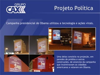 Projeto Política

Campanha presidencial de Obama utilizou a tecnologia e ações virais.




                                       Uma delas consistia na projeção, em
                                       paredes de prédios e outras
                                       construções, de anúncios da campanha
                                       que incentivavam os cidadãos
                                       americanos a votarem em Obama.
 