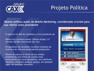 Projeto Política

Obama utilizou ações de Mobile Marketing, consideradas cruciais para
sua vitória como presidente


- O anúncio via SMS do candidato a vice-presidente de

 Obama foi o primeiro passo: Obama atingiu 2,9
 milhões via SMS informando seu vice.

- Os apoiantes do candidato recebiam torpedos de
  incentivo ao voto estrategicamente preparados.

- Obama se colocou à frente de seu tempo:
  estabeleceu uma forma de contato mais
  interessante para seus apoiadores: seus telefones
  celulares, atingindo qualquer pessoa, em qualquer
  lugar, em qualquer momento.
 