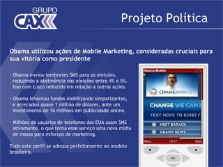 Projeto Política

Obama utilizou ações de Mobile Marketing, consideradas cruciais para
sua vitória como presidente

- Obama enviou lembretes SMS para as eleições,
  reduzindo a abstinência nas eleições entre 4% e 5%.
  Isso com custo reduzido em relação a outras ações.

- Obama levantou fundos mobilizando simpatizantes,
  e arrecadou quase 1 milhão de dólares, ante um
  investimento de 16 milhões em publicidade online.
 
- Milhões de usuários de telefones dos EUA usam SMS
  ativamente, o que torna esse serviço uma nova mídia
  de massa para esforços de marketing.

Todo este perfil se adequa perfeitamente ao modelo
brasileiro.
 