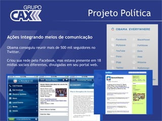 Projeto Política

Ações integrando meios de comunicação

Obama conseguiu reunir mais de 500 mil seguidores no
Twitter.

Criou sua rede pelo Facebook, mas estava presente em 18
midias sociais diferentes, divulgadas em seu portal web.
 