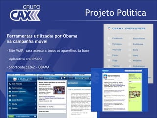 Projeto Política

Ferramentas utilizadas por Obama
na campanha móvel

- Site WAP, para acesso a todos os aparelhos da base

- Aplicativo pra iPhone

- Shortcode 62262 - OBAMA
 
