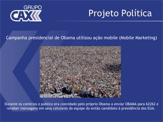 Projeto Política

Campanha presidencial de Obama utilizou ação mobile (Mobile Marketing)




Durante os comícios o público era convidado pelo próprio Obama a enviar OBAMA para 62262 e
 receber mensagens em seus celulares da equipe do então candidato à presidência dos EUA.
 