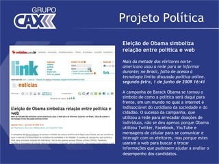 Projeto Política
Eleição de Obama simboliza
relação entre política e web

Mais da metade dos eleitores norte-
americano usou a rede para se informar
durante; no Brasil, falta de acesso à
tecnologia limita discussão política online.
segunda-feira, 1 de junho de 2009 16:41

A campanha de Barack Obama se tornou o
símbolo de como a política será daqui para
frente, em um mundo no qual a internet é
indissociável do cotidiano da sociedade e do
cidadão. O sucesso da campanha, que
utilizou a rede para arrecadar doações de
indivíduos, não se deu apenas porque Obama
utilizou Twitter, Facebook, YouTube e
mensagens de celular para se comunicar e
interagir com os eleitores, mas porque estes
usaram a web para buscar e trocar
informações que pudessem ajudar a avaliar o
desempenho dos candidatos.
 