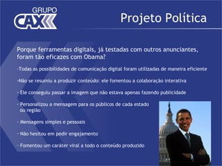Projeto Política

Porque ferramentas digitais, já testadas com outros anunciantes,
foram tão eficazes com Obama?
-Todas as possibilidades de comunicação digital foram utilizadas de maneira eficiente

-Não se resumiu a produzir conteúdo: ele fomentou a colaboração interativa

- Ele conseguiu passar a imagem que não estava apenas fazendo publicidade

- Personalizou a mensagem para os públicos de cada estado
  ou região

- Mensagens simples e pessoais

- Não hesitou em pedir engajamento

- Fomentou um caráter viral a todo o conteúdo produzido
 