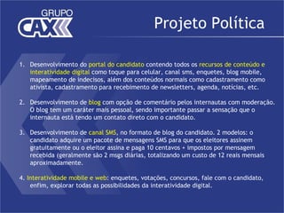 Projeto Política

1. Desenvolvimento do portal do candidato contendo todos os recursos de conteúdo e
   interatividade digital como toque para celular, canal sms, enquetes, blog mobile,
   mapeamento de indecisos, além dos conteúdos normais como cadastramento como
   ativista, cadastramento para recebimento de newsletters, agenda, notícias, etc.

2. Desenvolvimento de blog com opção de comentário pelos internautas com moderação.
   O blog tem um caráter mais pessoal, sendo importante passar a sensação que o
   internauta está tendo um contato direto com o candidato.

3. Desenvolvimento de canal SMS, no formato de blog do candidato. 2 modelos: o
   candidato adquire um pacote de mensagens SMS para que os eleitores assinem
   gratuitamente ou o eleitor assina e paga 10 centavos + impostos por mensagem
   recebida (geralmente são 2 msgs diárias, totalizando um custo de 12 reais mensais
   aproximadamente.

4. Interatividade mobile e web: enquetes, votações, concursos, fale com o candidato,
    enfim, explorar todas as possibilidades da interatividade digital.
 