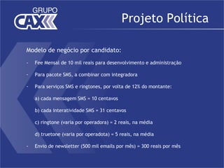 Projeto Política

Modelo de negócio por candidato:
-   Fee Mensal de 10 mil reais para desenvolvimento e administração

-   Para pacote SMS, a combinar com integradora

-   Para serviços SMS e ringtones, por volta de 12% do montante:

    a) cada mensagem SMS = 10 centavos

    b) cada interatividade SMS = 31 centavos

    c) ringtone (varia por operadora) = 2 reais, na média

    d) truetone (varia por operadota) = 5 reais, na média

-   Envio de newsletter (500 mil emails por mês) = 300 reais por mês
 