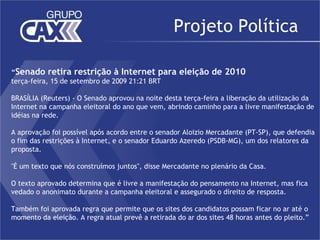 Projeto Política

“Senado retira restrição à Internet para eleição de 2010
terça-feira, 15 de setembro de 2009 21:21 BRT
 
BRASÍLIA (Reuters) - O Senado aprovou na noite desta terça-feira a liberação da utilização da
Internet na campanha eleitoral do ano que vem, abrindo caminho para a livre manifestação de
idéias na rede.

A aprovação foi possível após acordo entre o senador Aloizio Mercadante (PT-SP), que defendia
o fim das restrições à Internet, e o senador Eduardo Azeredo (PSDB-MG), um dos relatores da
proposta.

"É um texto que nós construímos juntos", disse Mercadante no plenário da Casa.

O texto aprovado determina que é livre a manifestação do pensamento na Internet, mas fica
vedado o anonimato durante a campanha eleitoral e assegurado o direito de resposta.

Também foi aprovada regra que permite que os sites dos candidatos possam ficar no ar até o
momento da eleição. A regra atual prevê a retirada do ar dos sites 48 horas antes do pleito.”
 