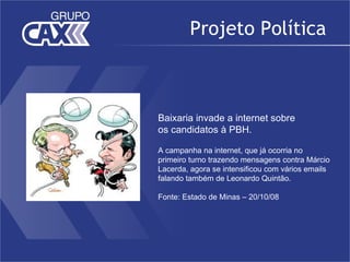 Projeto Política



Baixaria invade a internet sobre
os candidatos à PBH.

A campanha na internet, que já ocorria no
primeiro turno trazendo mensagens contra Márcio
Lacerda, agora se intensificou com vários emails
falando também de Leonardo Quintão.

Fonte: Estado de Minas – 20/10/08
 