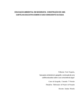 EDUCAÇÃO AMBIENTAL EM GEOGRAFIA: CONSTRUÇÃO DE UMA
CARTILHA EDUCATIVA SOBRE O USO CONSCIENTE DA ÁGUA
Pollyanna Faria Nogueira,
"educação ambiental em geografia: construção de uma
cartilha educativa sobre o uso consciente da água”
Curso de Geografia, Cursando 7º Período
Disciplina: Elaboração de Projeto de Pesquisa
Docente: Janaina Mourão
 