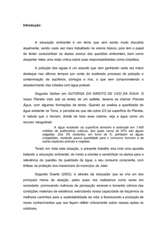 Introdução:
A educação ambiental é um tema que vem sendo muito discutido
atualmente, sendo cada vez mais trabalhado no ensino básico, pois tem o papel
de tentar conscientizar os alunos acerca das questões ambientais, bem como
despertar neles uma visão critica sobre suas responsabilidades como cidadãos.
A poluição das águas é um assunto que vem ganhando cada vez maior
destaque nos últimos tempos por conta do acelerado processo de poluição e
contaminação de aqüíferos, córregos e rios, o que vem comprometendo o
abastecimento das cidades com água potável.
Segundo Gerber em OUTORGA DO DIREITO DE USO DA ÁGUA. O
nosso Planeta visto sob as lentes de um satélite, deveria se chamar Planeta
Água, com algumas formações de terras. Quando se analisa a quantidade de
água existente na Terra, e percebe-se que ela cobre 2/3 da superfície do Planeta,
é natural que o homem, diante de todo esse volume, veja a água como um
recurso inesgotável.
A água existente na superfície terrestre é estimada em 1.400
milhões de quilômetros cúbicos, dos quais cerca de 97% são águas
salgadas. Dos 3% restantes, em torno de ¾, perfazem as águas
congeladas, restando pouca quantidade para o consumo humano e de
outras espécies animais e vegetais.
Tendo em vista esta situação, o presente trabalho visa criar uma apostila
tratando a educação ambiental, de modo a orientar e sensibilizar os alunos para a
relevância da questão da qualidade da água, o seu consumo consciente, com
ênfase na proteção dos mananciais do município de Jataí.
Segundo Duarte (2002), é através da educação que se cria um dos
principais meios de atuação, pelos quais nos realizamos como seres em
sociedade: promovendo vivências de percepção sensível e tomando ciência das
condições materiais de existência; exercitando nossa capacidade de traçarmos os
melhores caminhos para a sustentabilidade da vida; e favorecendo a produção de
novos conhecimentos que nos façam refletir criticamente sobre nossas ações no
cotidiano.
 