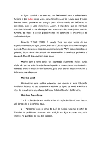 A água constitui - se num recurso fundamental para a sobrevivência
humana e dos outros seres vivos, como também serve de recurso para diversas
funções como: produção de energia, para abastecimento de indústrias na
agricultura, lazer e usos domésticos. Assim, é importante que os indivíduos
compreendam o ciclo que ela segue, tanto antes como depois de passar pelo uso
humano, de modo a adotar procedimentos de tratamento e preservação da
qualidade da água.
Segundo THAME (2000), O planeta Terra tem dois terços de sua
superfície cobertos por água, porém, mais de 97,3% da água disponível é salgada
e, dos 2,7% de água doce restantes, aproximadamente 77,2% estão dispostos em
geleiras; 22,4% estão depositados em reservatórios subterrâneos profundos e
apenas 0,4% está disponível em rios e lagos.
Mesmo com o tema sendo tão abordados atualmente, muitos alunos
ainda não tem um entendimento da sua importância, e nem conhecimento do ciclo
realizado antes e depois do seu consumo, para onde ela vai depois de usada, o
tratamento que ela passa.
Objetivo Geral:
Confeccionar uma cartilha educativa, que aborde o tema Educação
Ambiental, focando no uso consciente e racional da água, de modo a verificar o
nível de entendimento dos alunos da Escola Estadual Serafim de Carvalho.
Objetivos Específicos:
1 - A confecção de uma cartilha sobre educação Ambiental, com foco no
uso consciente e racional da água.
2 – Apresentar para a turma do EJA da Escola Estadual Serafim de
Carvalho os problemas causados pela poluição da água e como isso pode
interferir na qualidade de vida das pessoas.
 