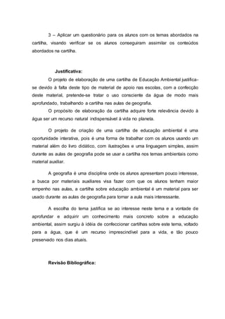 3 – Aplicar um questionário para os alunos com os temas abordados na
cartilha, visando verificar se os alunos conseguiram assimilar os conteúdos
abordados na cartilha.
Justificativa:
O projeto de elaboração de uma cartilha de Educação Ambiental justifica-
se devido à falta deste tipo de material de apoio nas escolas, com a confecção
deste material, pretende-se tratar o uso consciente da água de modo mais
aprofundado, trabalhando a cartilha nas aulas de geografia.
O propósito de elaboração da cartilha adquire forte relevância devido à
água ser um recurso natural indispensável à vida no planeta.
O projeto de criação de uma cartilha de educação ambiental é uma
oportunidade interativa, pois é uma forma de trabalhar com os alunos usando um
material além do livro didático, com ilustrações e uma linguagem simples, assim
durante as aulas de geografia pode se usar a cartilha nos temas ambientais como
material auxiliar.
A geografia é uma disciplina onde os alunos apresentam pouco interesse,
a busca por materiais auxiliares visa fazer com que os alunos tenham maior
empenho nas aulas, a cartilha sobre educação ambiental é um material para ser
usado durante as aulas de geografia para tornar a aula mais interessante.
A escolha do tema justifica se ao interesse neste tema e a vontade de
aprofundar e adquirir um conhecimento mais concreto sobre a educação
ambiental, assim surgiu à idéia de confeccionar cartilhas sobre este tema, voltado
para a água, que é um recurso imprescindível para a vida, e tão pouco
preservado nos dias atuais.
Revisão Bibliográfica:
 