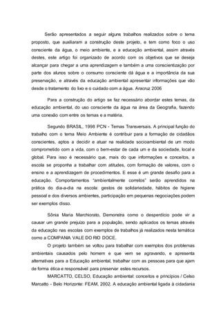 Serão apresentados a seguir alguns trabalhos realizados sobre o tema
proposto, que auxiliaram a construção deste projeto, e tem como foco o uso
consciente da água, o meio ambiente, e a educação ambiental, assim através
destes, este artigo foi organizado de acordo com os objetivos que se deseja
alcançar para chegar a uma aprendizagem e também a uma conscientização por
parte dos alunos sobre o consumo consciente dá água e a importância da sua
preservação, e através da educação ambiental apresentar informações que vão
desde o tratamento do lixo e o cuidado com a água. Aracruz 2006
Para a construção do artigo se faz necessário abordar estes temas, da
educação ambiental, do uso consciente da água na área da Geografia, fazendo
uma conexão com entre os temas e a matéria.
Segundo BRASIL, 1998 PCN - Temas Transversais. A principal função do
trabalho com o tema Meio Ambiente é contribuir para a formação de cidadãos
conscientes, aptos a decidir e atuar na realidade socioambiental de um modo
comprometido com a vida, com o bem-estar de cada um e da sociedade, local e
global. Para isso é necessário que, mais do que informações e conceitos, a
escola se proponha a trabalhar com atitudes, com formação de valores, com o
ensino e a aprendizagem de procedimentos. E esse é um grande desafio para a
educação. Comportamentos “ambientalmente corretos” serão aprendidos na
prática do dia-a-dia na escola: gestos de solidariedade, hábitos de higiene
pessoal e dos diversos ambientes, participação em pequenas negociações podem
ser exemplos disso.
Sônia Maria Marchiorato, Demonstra como o desperdício pode vir a
causar um grande prejuízo para a população, sendo aplicados os temas através
da educação nas escolas com exemplos de trabalhos já realizados nesta temática
como a COMPANIA VALE DO RIO DOCE.
O projeto também se voltou para trabalhar com exemplos dos problemas
ambientais causados pelo homem e que vem se agravando, e apresenta
alternativas para a Educação ambiental, trabalhar com as pessoas para que ajam
de forma ética e responsável para preservar estes recursos.
MARCATTO, CELSO, Educação ambiental: conceitos e princípios / Celso
Marcatto - Belo Horizonte: FEAM, 2002. A educação ambiental ligada à cidadania
 