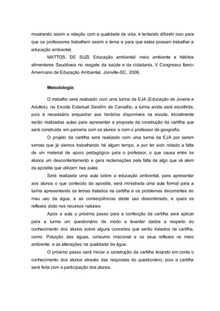 mostrando assim a relação com a qualidade de vida, e tentando difundir isso para
que os professores trabalhem assim o tema e para que estes possam trabalhar a
educação ambiental.
MATTOS, DE SUZI. Educação ambiental: meio ambiente e hábitos
alimentares Saudáveis no resgate da saúde e da cidadania. V Congresso Ibero-
Americano de Educação Ambiental, Joinville-SC, 2006.
Metodologia:
O trabalho será realizado com uma turma da EJA (Educação de Jovens e
Adultos), na Escola Estadual Serafim de Carvalho, a turma ainda será escolhida,
pois é necessário enquadrar aos horários disponíveis na escola. Inicialmente
serão realizadas aulas para apresentar a proposta da construção da cartilha que
será construída em parceria com os alunos e com o professor de geografia.
O projeto da cartilha será realizado com uma turma da EJA por serem
turmas que já viemos trabalhando há algum tempo, e por ter sido notado a falta
de um material de apoio pedagógico para o professor, o que causa entre os
alunos um descontentamento e gera reclamações pela falta de algo que vá alem
da apostila que utilizam nas aulas.
Será realizada uma aula sobre a educação ambiental, para apresentar
aos alunos o que conteúdo da apostila, será ministrada uma aula formal para a
turma apresentando os temas tratados na cartilha e os problemas decorrentes do
mau uso da água, e as conseqüências deste uso desordenado, e quais os
reflexos disto nos recursos naturais
Após a aula o próximo passo para a confecção da cartilha será aplicar
para a turma um questionário de modo a levantar dados a respeito do
conhecimento dos alunos sobre alguns conceitos que serão tratados na cartilha,
como: Poluição das águas, consumo irracional e os seus reflexos no meio
ambiente, e as alterações na qualidade da água.
O próximo passo será iniciar a construção da cartilha levando em conta o
conhecimento dos alunos através das respostas do questionário, pois a cartilha
será feita com a participação dos alunos.
 