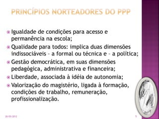  Igualdade de condições para acesso e
permanência na escola;
 Qualidade para todos: implica duas dimensões
indissociáveis – a formal ou técnica e – a política;
 Gestão democrática, em suas dimensões
pedagógica, administrativa e financeira;
 Liberdade, associada à idéia de autonomia;
 Valorização do magistério, ligada à formação,
condições de trabalho, remuneração,
profissionalização.
20/05/2012 5
 
