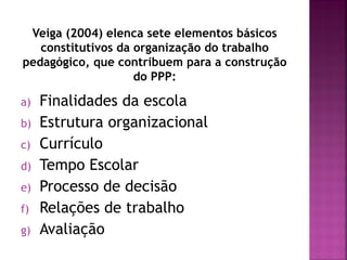 Veiga (2004) elenca sete elementos básicos
constitutivos da organização do trabalho
pedagógico, que contribuem para a construção
do PPP:
a) Finalidades da escola
b) Estrutura organizacional
c) Currículo
d) Tempo Escolar
e) Processo de decisão
f) Relações de trabalho
g) Avaliação
 