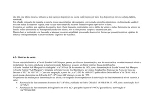 não têm este último recurso, utilizam-se dos recursos disponíveis na escola e até mesmo por meio dos dispositivos móveis (celular, tablets,
notebook).
Em relação à situação de moradia, a maioria possui casa própria e são equipados com variados utensílios domésticos. A alimentação saudável
teve um índice de respostas regular, uma vez que nem sempre há recursos financeiros para suprir todos os itens.
Constatou-se, também, que a prática de esporte e lazer é bem frequente, contrastando com o hábito da leitura; o índice baixíssimo de leitores na
família reflete diretamente no desempenho escolar dos alunos, pois a criança tende a copiar o exemplo dos pais.
Diante disso, a instituição vem buscando se adequar a essa nova realidade procurando desenvolver formas que possam incentivar a prática de
leitura e consequentemente o desenvolvimento cognitivo do indivíduo.
6.2 - Histórico da escola
Na sua trajetória histórica, a Escola Estadual Adê Marques, passou por diversas denominações, atos de autorização e reconhecimento de níveis e
modalidades de ensino, até chegar a atual composição. Relatamos a seguir, um breve histórico dessas modificações.
A Escola Estadual Adê Marques foi criada pela Lei nº 3076 de 28 de setembro de 1971, com a denominação de Escola Normal Adê Marques.
A Escola Normal “Adê Marques” é integrada ao Grupo Escolar José Bonifácio e ao Ginásio Estadual São Francisco de Assis, por meio do
Decreto nº 1537 de 10.07.1973. Com essa integração, a partir da Lei nº 3.393 de 24.09.1973 publicado no Diário Oficial nº de 28.08.1983, a
escola passa a denominar-se de Escola de 1º e 2º Graus Adê Marques, no ano de 1973.
No percurso das mudanças de denominações da escola, vão surgindo diversos processos de autorização de funcionamento de níveis e cursos, a
saber:
• Autorização de funcionamento do ensino de 1ª à 8ª série, publicado no Diário Oficial nº 16.958 de 06.11.1975, com a autorização de nº
11/75/MT.
• Autorização do funcionamento do Magistério em nível de 2º grau pelo Decreto nº 849/76, que ratificou a autorização nº
116/75/DIAE/DE.
 